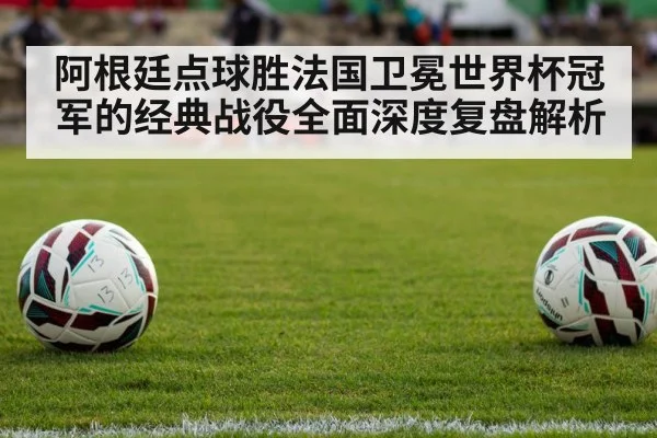 阿根廷点球胜法国卫冕世界杯冠军的经典战役全面深度复盘解析