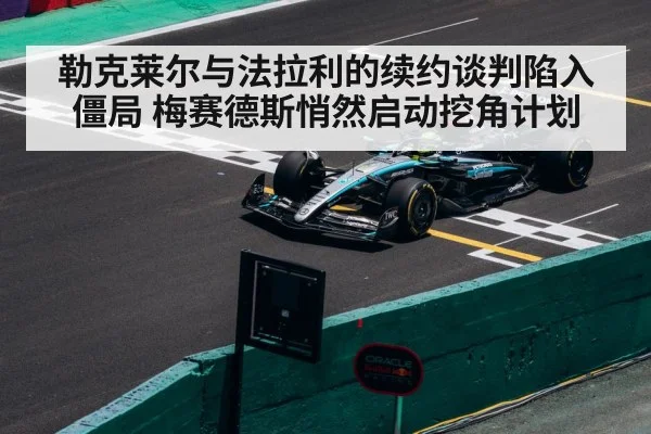 勒克莱尔与法拉利的续约谈判陷入僵局 梅赛德斯悄然启动挖角计划