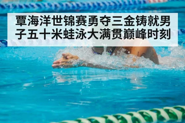 覃海洋世锦赛勇夺三金铸就男子五十米蛙泳大满贯巅峰时刻